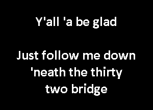 Y'all 'a be glad

Just follow me down
'neath the thirty
two bridge