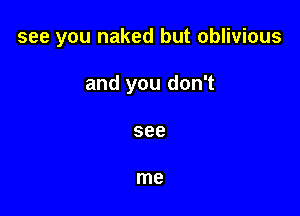 see you naked but oblivious

and you don't

see

me