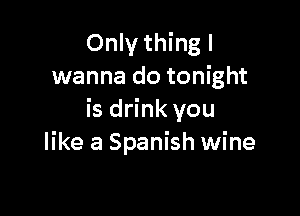 Only thing I
wanna do tonight

is drink you
like a Spanish wine