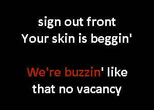 sign out front
Your skin is beggin'

We're buzzin' like
that no vacancy