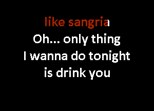 like sangria
Oh... only thing

I wanna do tonight
is drink you