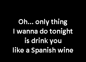 Oh... only thing

I wanna do tonight
is drink you
like a Spanish wine