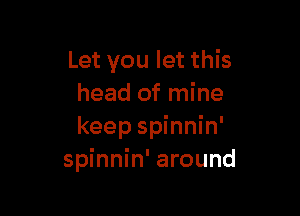 Let you let this
head of mine

keep spinnin'
spinnin' around