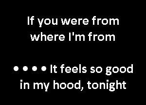 If you were from
where I'm from

o o o o It feels so good
in my hood, tonight