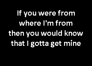 If you were from
where I'm from

then you would know
that I gotta get mine