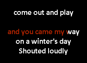 come out and play

and you came my way
on a winter's day
Shouted loudly