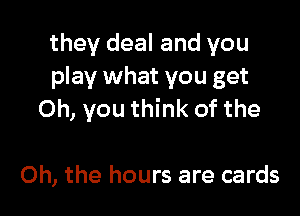 they deal and you
play what you get

Oh, you think of the

Oh, the hours are cards