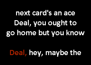 next card's an ace
Deal, you ought to

go home but you know

Deal, hey, maybe the