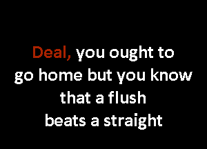 Deal, you ought to

go home but you know
that a flush
beats a straight