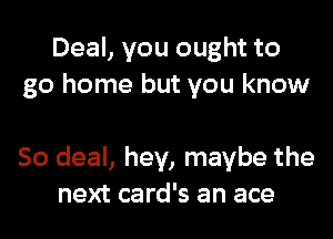 Deal, you ought to
go home but you know

So deal, hey, maybe the
next card's an ace