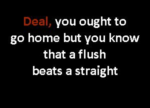 Deal, you ought to
go home but you know

that a flush
beats a straight