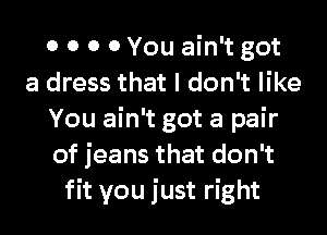 0 0 0 0 You ain't got
a dress that I don't like
You ain't got a pair
of jeans that don't
fit you just right