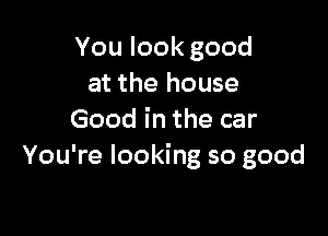 You look good
at the house

Good in the car
You're looking so good