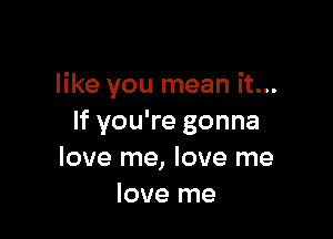 like you mean it...

If you're gonna
love me, love me
love me