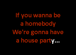 If you wanna be
a homebody

We're gonna have
a house party...