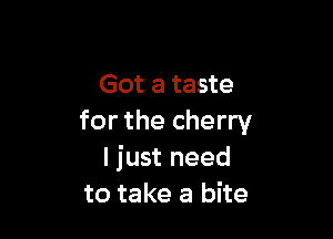 Got a taste

for the cherry
I just need
to take a bite
