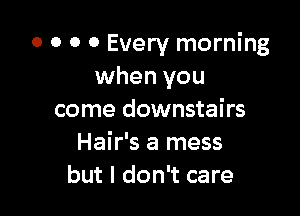 0 0 0 0 Every morning
when you

come downstairs
Hair's a mess
but I don't care