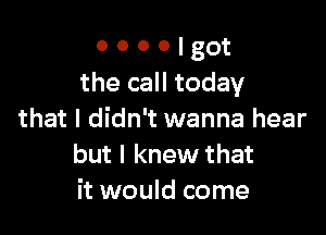 o o o o t got
the call today

that I didn't wanna hear
but I knew that
it would come