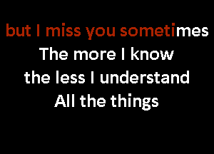 but I miss you sometimes
The more I know
the less I understand
All the things