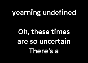 yearning undefined

Oh, these times
are so uncertain
There's a