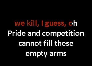 we kill, lguess, oh

Pride and competition
cannot fill these
empty arms