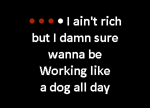 0 0 0 0 I ain't rich
but I damn sure

wanna be
Working like
a dog all day