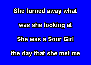 She turned away what

was she looking at
She was a Sour Girl

the day that she met me