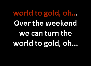 world to gold, oh...
Over the weekend

we can turn the
world to gold, oh...