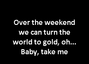 Over the weekend

we can turn the
world to gold, oh...
Baby, take me