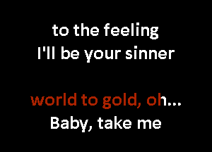to the feeling
I'll be your sinner

world to gold, oh...
Baby, take me