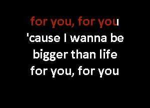 for you, for you
'cause I wanna be

bigger than life
for you, for you