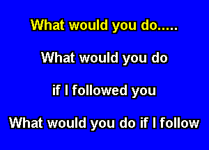 What would you do .....

What would you do

if I followed you

What would you do if I follow