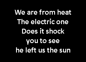 We are from heat
The electric one

Does it shock
you to see
he left us the sun
