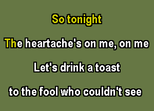 So tonight

The heartache's on me, on me
Let's drink a toast

to the fool who couldn't see