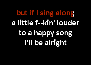 but if I sing along
a little f--kin' louder

to a happy song
I'll be alright