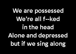 We are possessed
We're all f--ked
in the head
Alone and depressed

but if we sing along I