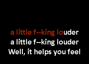 a little f--king louder
a little f--king louder
Well, it helps you feel