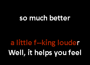 so much better

a little f--king louder
Well, it helps you feel