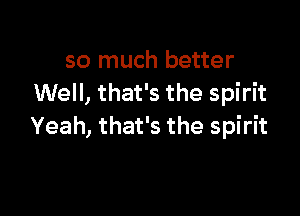 so much better
Well, that's the spirit

Yeah, that's the spirit