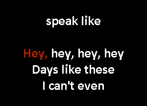 speak like

Hey, hey, hey, hey
Days like these
I can't even