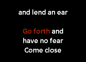 and lend an ear

Go forth and
have no fear
Come close