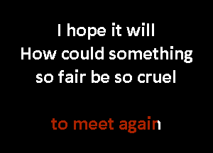 I hope it will
How could something
so fair be so cruel

to meet again