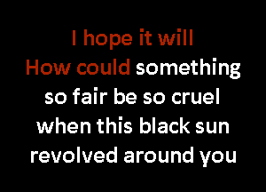 I hope it will
How could something
so fair be so cruel
when this black sun
revolved around you