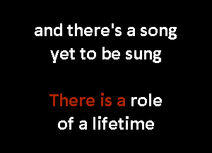 and there's a song
vet to be sung

There is a role
of a lifetime