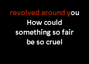 revolved around you
How could

something so fair
be so cruel