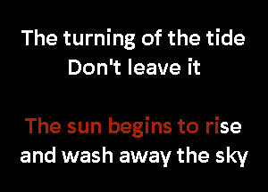 The turning of the tide
Don't leave it

The sun begins to rise
and wash away the sky