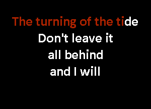 The turning of the tide
Don't leave it

all behind
and I will