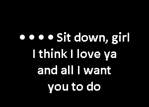 o o o 0 Sit down, girl

I think I love ya
and all I want
you to do