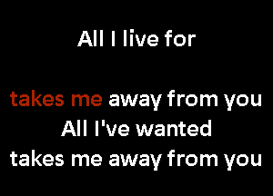 All I live for

takes me away from you
All I've wanted
takes me away from you