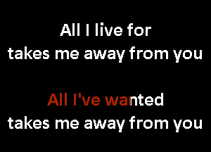 All I live for
takes me away from you

All I've wanted
takes me away from you